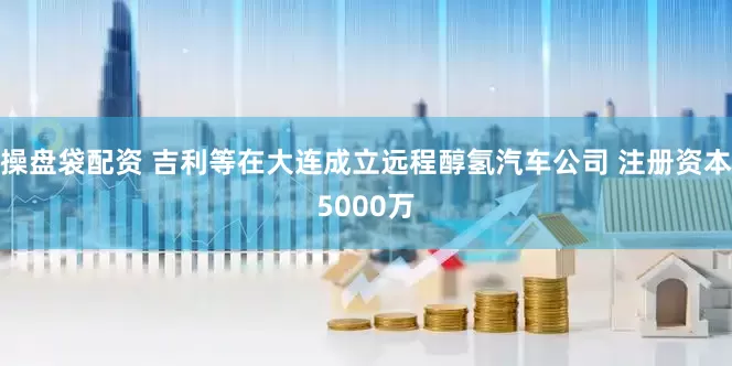 操盘袋配资 吉利等在大连成立远程醇氢汽车公司 注册资本5000万