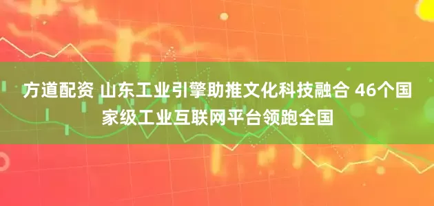 方道配资 山东工业引擎助推文化科技融合 46个国家级工业互联网平台领跑全国