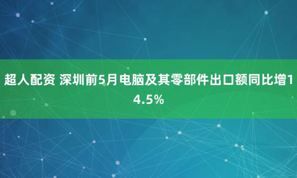 超人配资 深圳前5月电脑及其零部件出口额同比增14.5%
