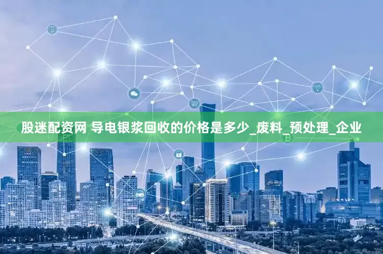 股迷配资网 导电银浆回收的价格是多少_废料_预处理_企业