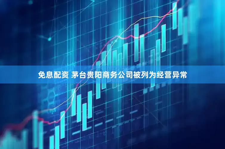 免息配资 茅台贵阳商务公司被列为经营异常