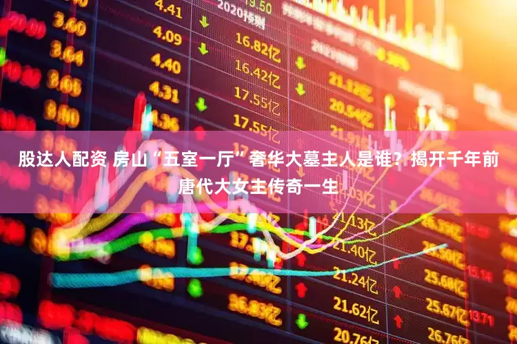 股达人配资 房山“五室一厅”奢华大墓主人是谁？揭开千年前唐代大女主传奇一生