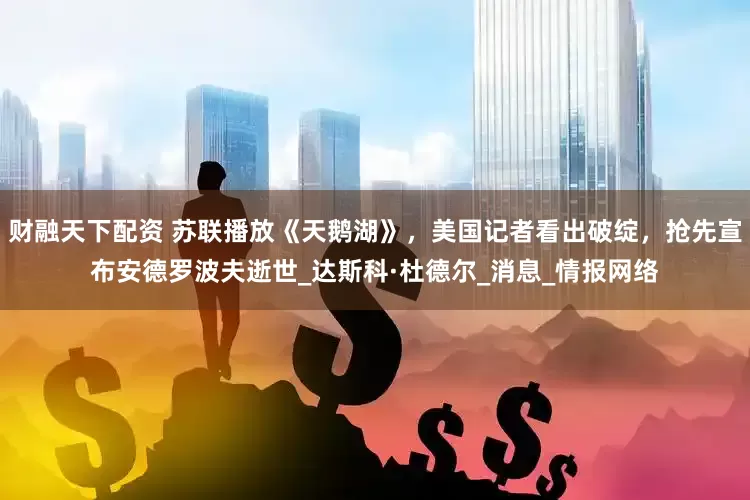 财融天下配资 苏联播放《天鹅湖》，美国记者看出破绽，抢先宣布安德罗波夫逝世_达斯科·杜德尔_消息_情报网络