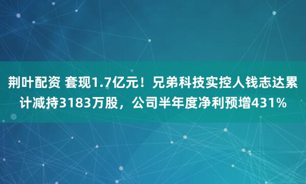 荆叶配资 套现1.7亿元！兄弟科技实控人钱志达累计减持3183万股，公司半年度净利预增431%