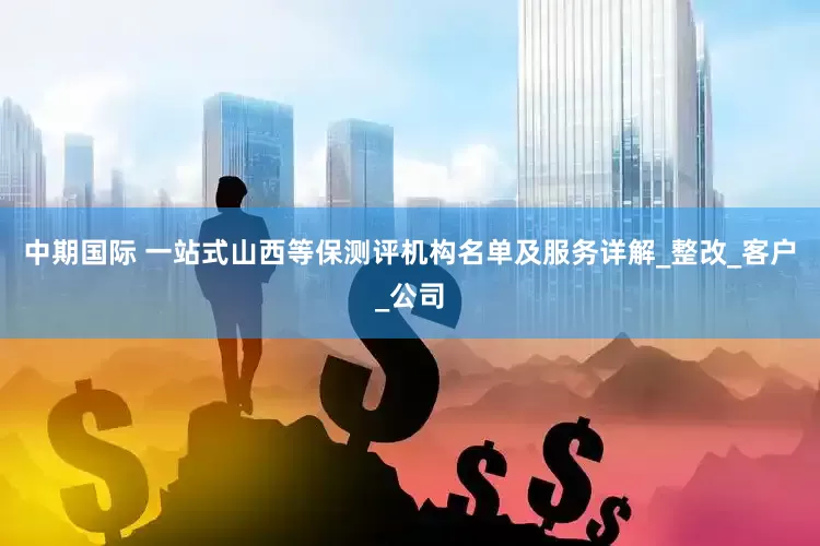 中期国际 一站式山西等保测评机构名单及服务详解_整改_客户_公司