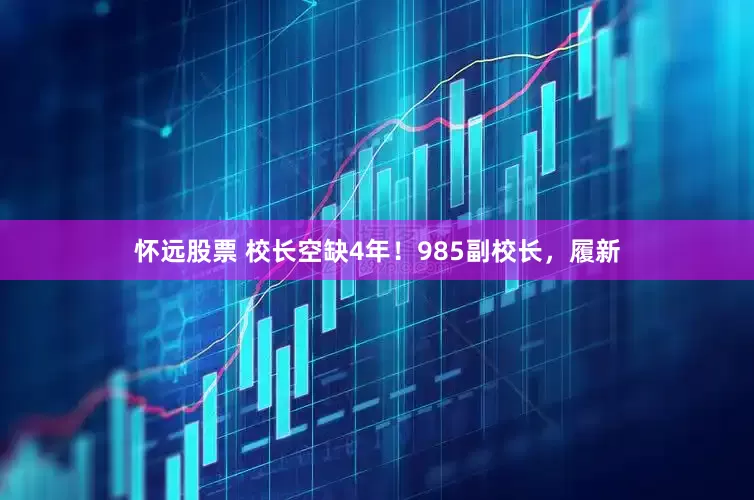 怀远股票 校长空缺4年！985副校长，履新