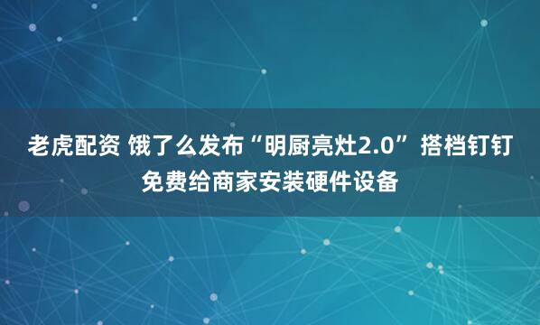 老虎配资 饿了么发布“明厨亮灶2.0” 搭档钉钉免费给商家安装硬件设备