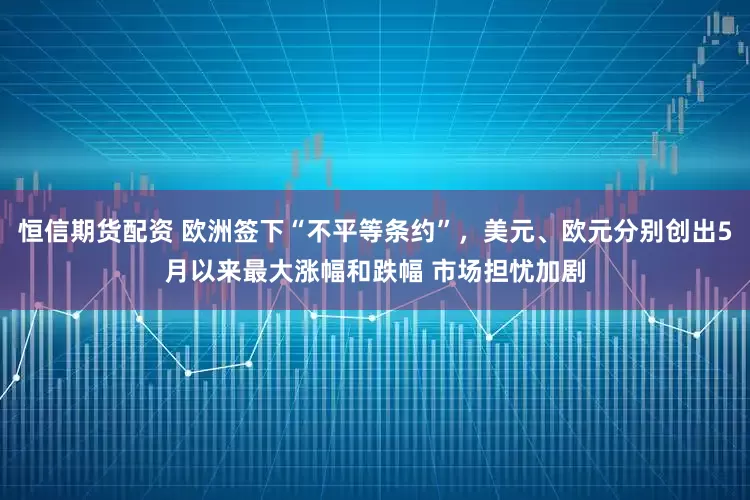 恒信期货配资 欧洲签下“不平等条约”，美元、欧元分别创出5月以来最大涨幅和跌幅 市场担忧加剧