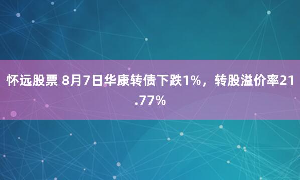 怀远股票 8月7日华康转债下跌1%，转股溢价率21.77%
