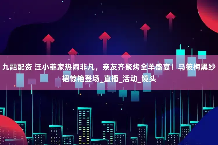 九融配资 汪小菲家热闹非凡，亲友齐聚烤全羊盛宴！马筱梅黑纱裙惊艳登场_直播_活动_镜头