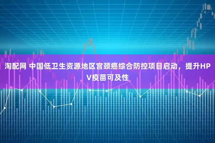 淘配网 中国低卫生资源地区宫颈癌综合防控项目启动，提升HPV疫苗可及性