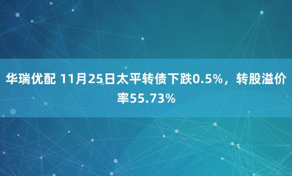 华瑞优配 11月25日太平转债下跌0.5%，转股溢价率55.73%