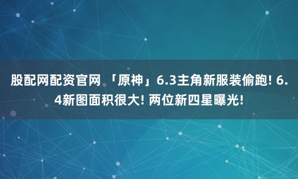 股配网配资官网 「原神」6.3主角新服装偷跑! 6.4新图面积很大! 两位新四星曝光!