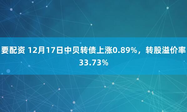 要配资 12月17日中贝转债上涨0.89%，转股溢价率33.73%