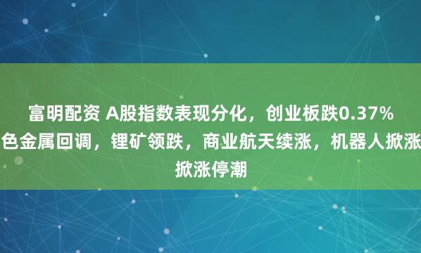 富明配资 A股指数表现分化，创业板跌0.37%，有色金属回调，锂矿领跌，商业航天续涨，机器人掀涨停潮