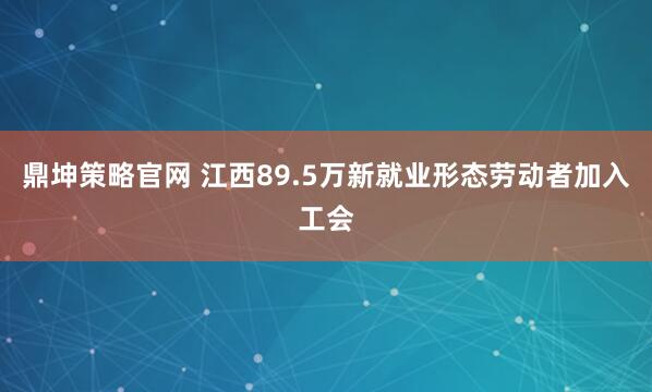 鼎坤策略官网 江西89.5万新就业形态劳动者加入工会