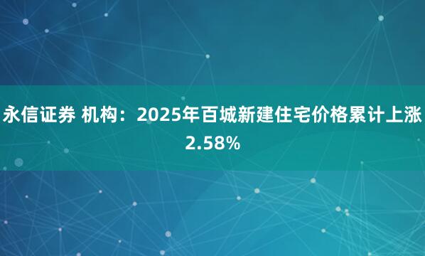 永信证券 机构：2025年百城新建住宅价格累计上涨2.58%