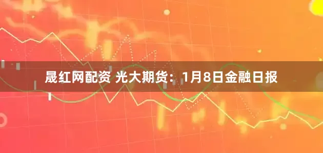 晟红网配资 光大期货：1月8日金融日报