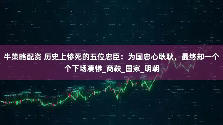 牛策略配资 历史上惨死的五位忠臣：为国忠心耿耿，最终却一个个下场凄惨_商鞅_国家_明朝